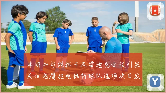 库明加与佩林卡及雷迪克会谈引发关注老鹰拒绝执行球队选项次日发生