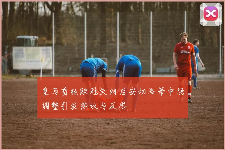 皇马首轮欧冠失利后安切洛蒂中场调整引发热议与反思